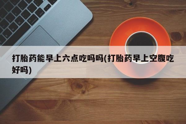 卖打胎药的医生微信号打胎药能早上六点吃吗吗(打胎药早上空腹吃好吗)