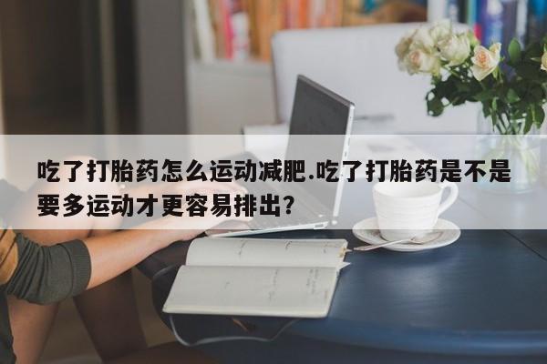 卖打胎药的医生微信号吃了打胎药怎么运动减肥.吃了打胎药是不是要多运动才更容易排出？