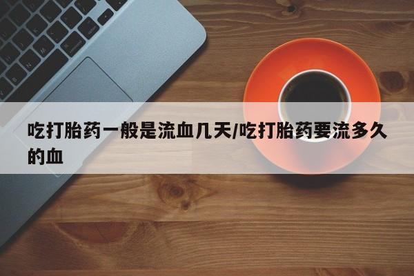 卖打胎药的医生微信号吃打胎药一般是流血几天/吃打胎药要流多久的血