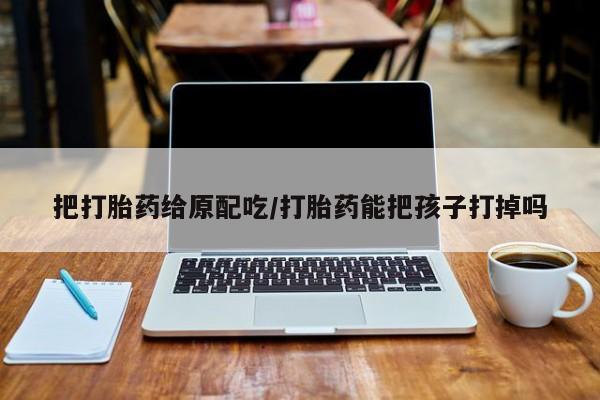 卖打胎药的医生微信号把打胎药给原配吃/打胎药能把孩子打掉吗