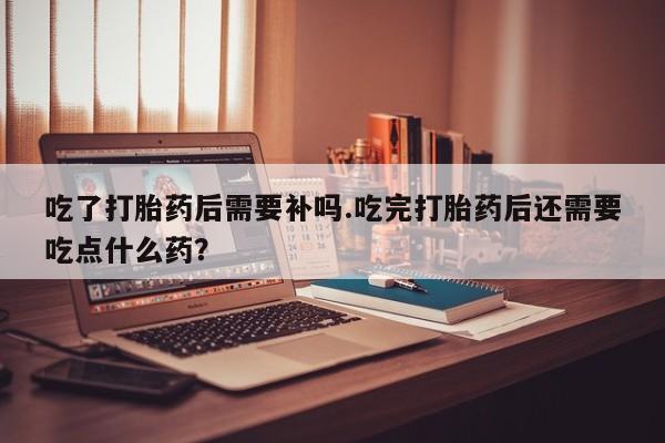 卖打胎药的医生微信号吃了打胎药后需要补吗.吃完打胎药后还需要吃点什么药?