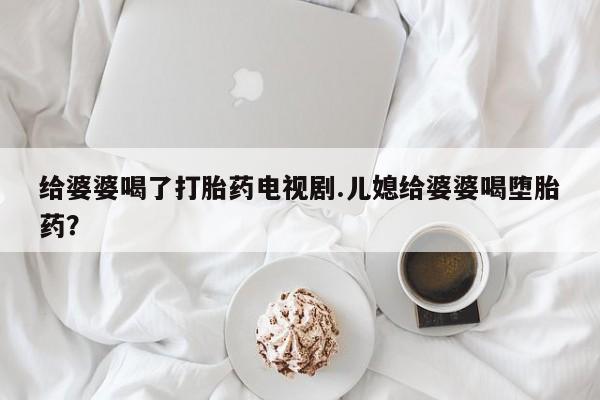 卖打胎药的医生微信号给婆婆喝了打胎药电视剧.儿媳给婆婆喝堕胎药？