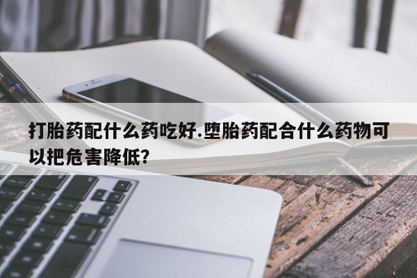 卖打胎药的医生微信号打胎药配什么药吃好.堕胎药配合什么药物可以把危害降低？