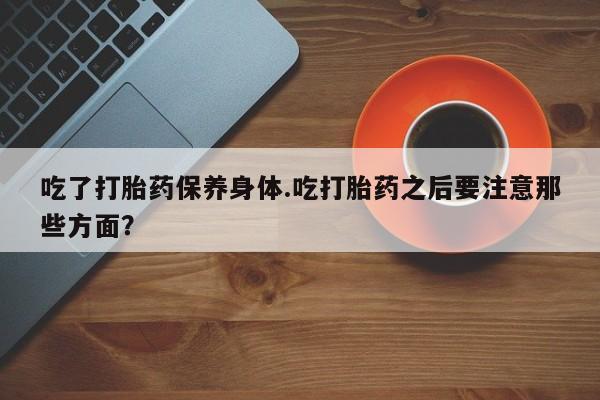 卖打胎药的医生微信号吃了打胎药保养身体.吃打胎药之后要注意那些方面？