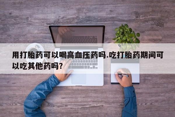 卖打胎药的医生微信号用打胎药可以喝高血压药吗.吃打胎药期间可以吃其他药吗？
