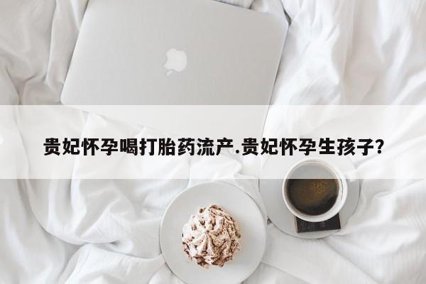 卖打胎药的医生微信号贵妃怀孕喝打胎药流产.贵妃怀孕生孩子?