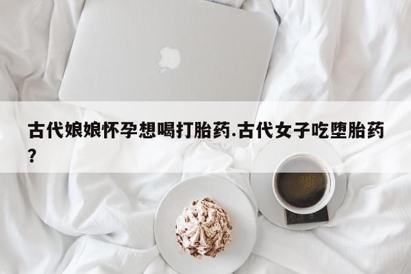 卖打胎药的医生微信号古代娘娘怀孕想喝打胎药.古代女子吃堕胎药？