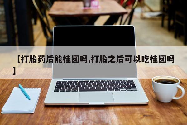 卖打胎药的医生微信号【打胎药后能桂圆吗,打胎之后可以吃桂圆吗】