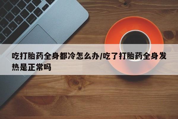 卖打胎药的医生微信号吃打胎药全身都冷怎么办/吃了打胎药全身发热是正常吗
