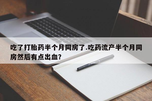 卖打胎药的医生微信号吃了打胎药半个月同房了.吃药流产半个月同房然后有点出血？