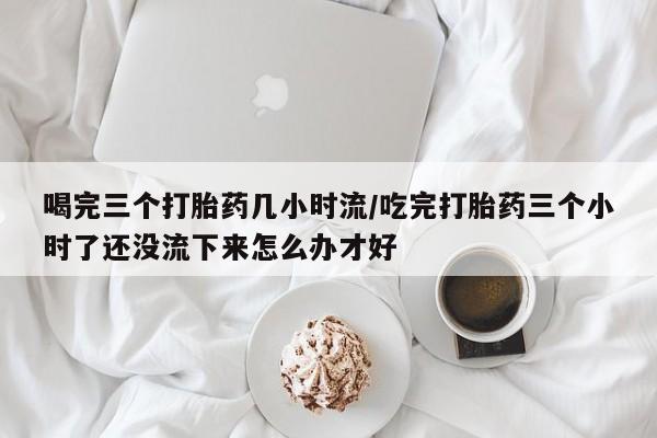 卖打胎药的医生微信号喝完三个打胎药几小时流/吃完打胎药三个小时了还没流下来怎么办才好