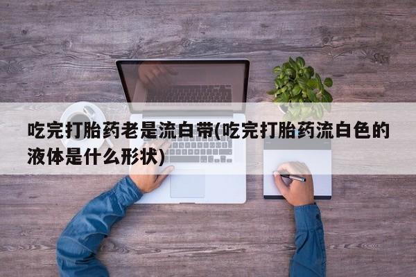 卖打胎药的医生微信号吃完打胎药老是流白带(吃完打胎药流白色的液体是什么形状)
