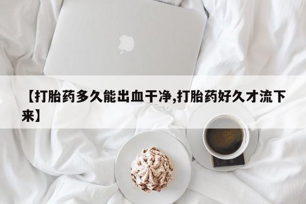 卖打胎药的医生微信号【打胎药多久能出血干净,打胎药好久才流下来】