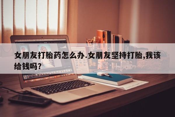卖打胎药的医生微信号女朋友打胎药怎么办.女朋友坚持打胎,我该给钱吗？