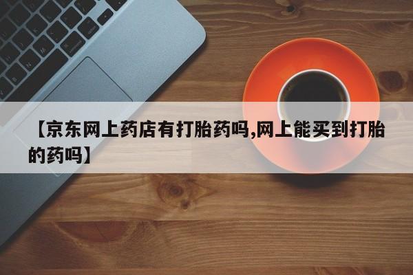 卖打胎药的医生微信号【京东网上药店有打胎药吗,网上能买到打胎的药吗】