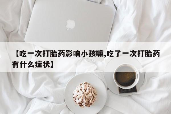 卖打胎药的医生微信号【吃一次打胎药影响小孩嘛,吃了一次打胎药有什么症状】