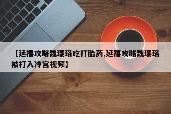 卖打胎药的医生微信号【延禧攻略魏璎珞吃打胎药,延禧攻略魏璎珞被打入冷宫视频】