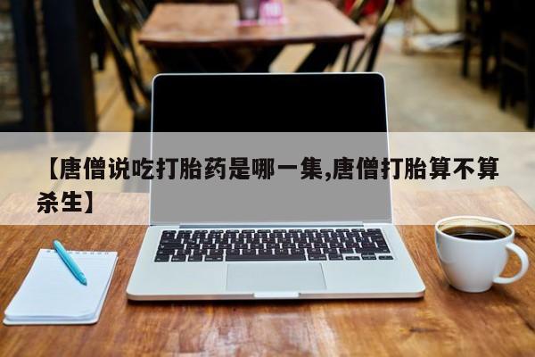 卖打胎药的医生微信号【唐僧说吃打胎药是哪一集,唐僧打胎算不算杀生】