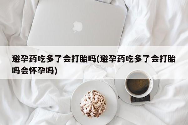 卖打胎药的医生微信号避孕药吃多了会打胎吗(避孕药吃多了会打胎吗会怀孕吗)