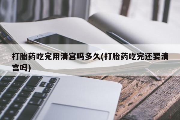 卖打胎药的医生微信号打胎药吃完用清宫吗多久(打胎药吃完还要清宫吗)