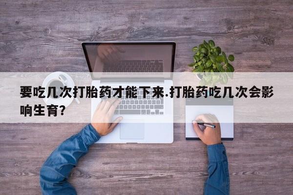 卖打胎药的医生微信号要吃几次打胎药才能下来.打胎药吃几次会影响生育？