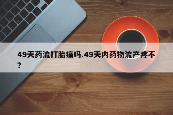 卖打胎药的医生微信号49天药流打胎痛吗.49天内药物流产疼不？