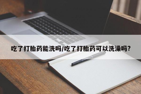 卖打胎药的医生微信号吃了打胎药能洗吗/吃了打胎药可以洗澡吗?