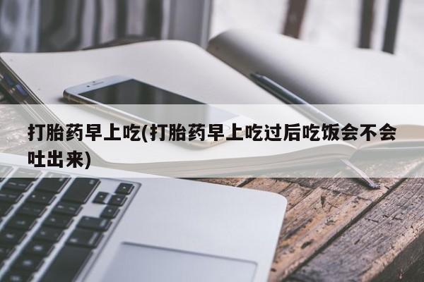 卖打胎药的医生微信号打胎药早上吃(打胎药早上吃过后吃饭会不会吐出来)