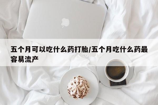 卖打胎药的医生微信号五个月可以吃什么药打胎/五个月吃什么药最容易流产
