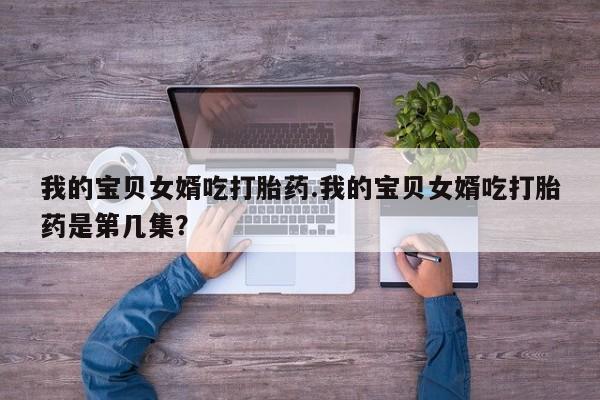 卖打胎药的医生微信号我的宝贝女婿吃打胎药.我的宝贝女婿吃打胎药是第几集？