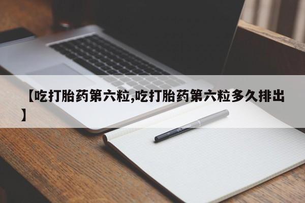 卖打胎药的医生微信号【吃打胎药第六粒,吃打胎药第六粒多久排出】
