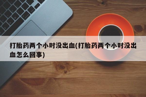 卖打胎药的医生微信号打胎药两个小时没出血(打胎药两个小时没出血怎么回事)