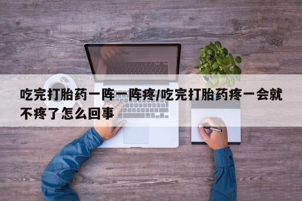 卖打胎药的医生微信号吃完打胎药一阵一阵疼/吃完打胎药疼一会就不疼了怎么回事