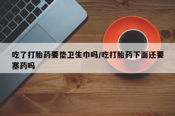 卖打胎药的医生微信号吃了打胎药要垫卫生巾吗/吃打胎药下面还要塞药吗