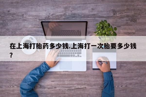卖打胎药的医生微信号在上海打胎药多少钱.上海打一次胎要多少钱？