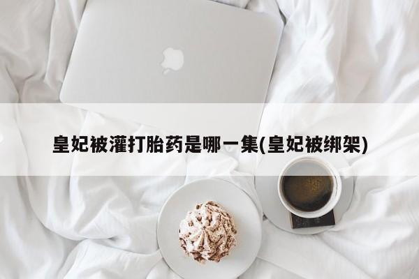 卖打胎药的医生微信号皇妃被灌打胎药是哪一集(皇妃被绑架)