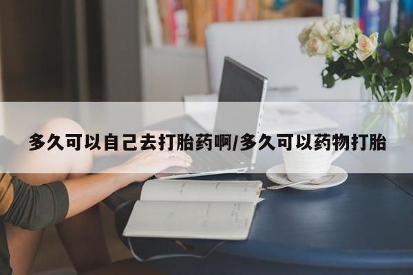 卖打胎药的医生微信号多久可以自己去打胎药啊/多久可以药物打胎