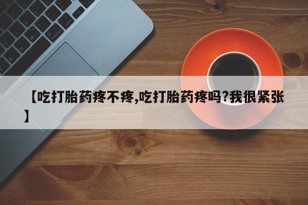 卖打胎药的医生微信号【吃打胎药疼不疼,吃打胎药疼吗?我很紧张】