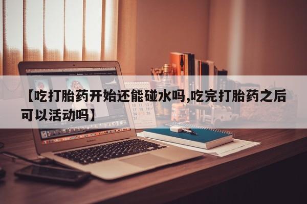 卖打胎药的医生微信号【吃打胎药开始还能碰水吗,吃完打胎药之后可以活动吗】