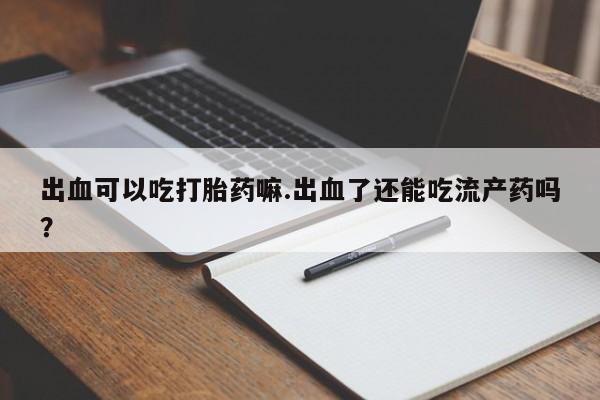 卖打胎药的医生微信号出血可以吃打胎药嘛.出血了还能吃流产药吗？
