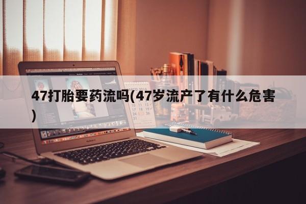 卖打胎药的医生微信号47打胎要药流吗(47岁流产了有什么危害)