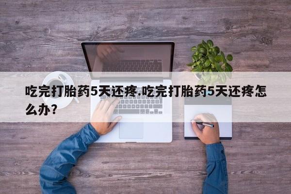 卖打胎药的医生微信号吃完打胎药5天还疼.吃完打胎药5天还疼怎么办？