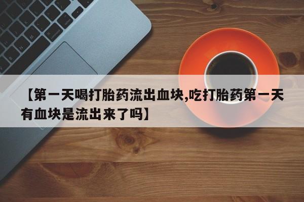卖打胎药的医生微信号【第一天喝打胎药流出血块,吃打胎药第一天有血块是流出来了吗】