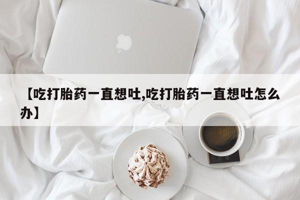 卖打胎药的医生微信号【吃打胎药一直想吐,吃打胎药一直想吐怎么办】
