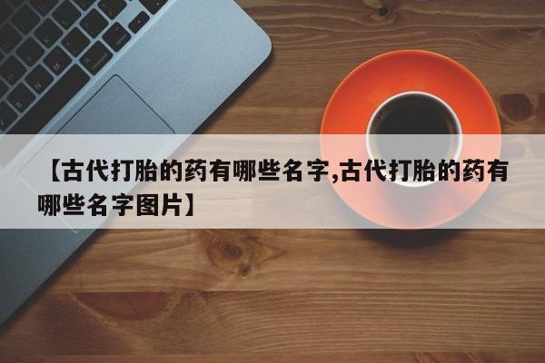 卖打胎药的医生微信号【古代打胎的药有哪些名字,古代打胎的药有哪些名字图片】