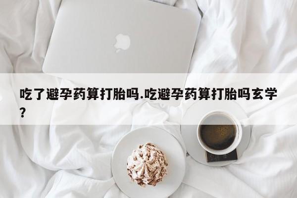 卖打胎药的医生微信号吃了避孕药算打胎吗.吃避孕药算打胎吗玄学?