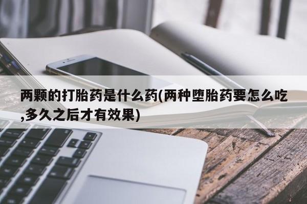 卖打胎药的医生微信号两颗的打胎药是什么药(两种堕胎药要怎么吃,多久之后才有效果)