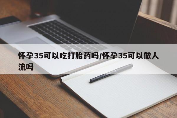 卖打胎药的医生微信号怀孕35可以吃打胎药吗/怀孕35可以做人流吗