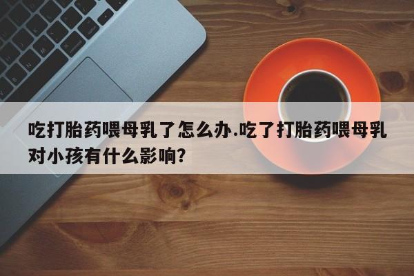 卖打胎药的医生微信号吃打胎药喂母乳了怎么办.吃了打胎药喂母乳对小孩有什么影响？
