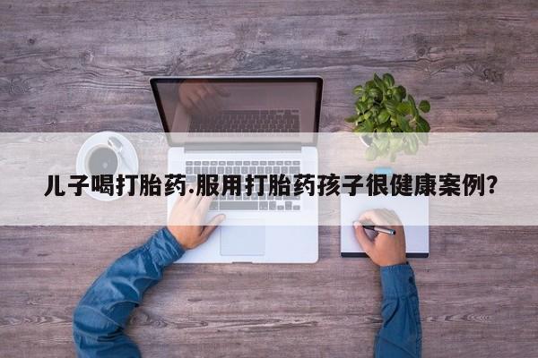 卖打胎药的医生微信号儿子喝打胎药.服用打胎药孩子很健康案例?